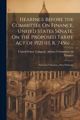 Hearings Before the Committee On Finance, United States Senate, On the Proposed Tariff Act of 1921 (H. R. 7456) ...: American Valuation; Dyes Embargo