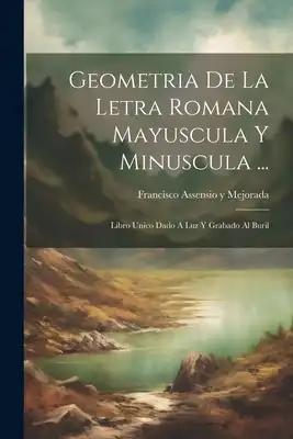 Geometria De La Letra Romana Mayuscula Y Minuscula ...: Libro Unico Dado A Luz Y Grabado Al Buril
