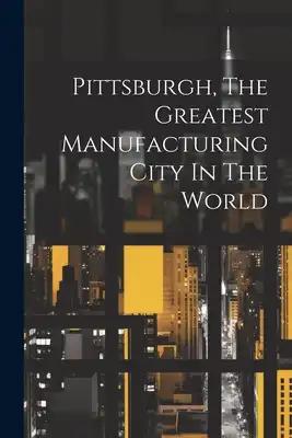 Pittsburgh, The Greatest Manufacturing City In The World