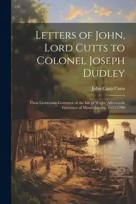 Letters of John, Lord Cutts to Colonel Joseph Dudley: Then Lieutenant-Governor of the Isle of Wight, Afterwards Governor of Massachusetts, 1693-1700