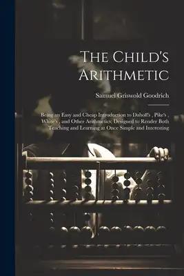 The Child's Arithmetic: Being an Easy and Cheap Introduction to Daboll's, Pike's, White's, and Other Arithmetics; Designed to Render Both Teac