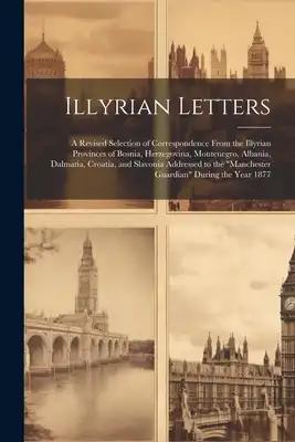 Illyrian Letters: A Revised Selection of Correspondence From the Illyrian Provinces of Bosnia, Herzegovina, Montenegro, Albania, Dalmati