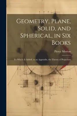Geometry, Plane, Solid, and Spherical, in Six Books: To Which Is Added, in an Appendix, the Theory of Projection