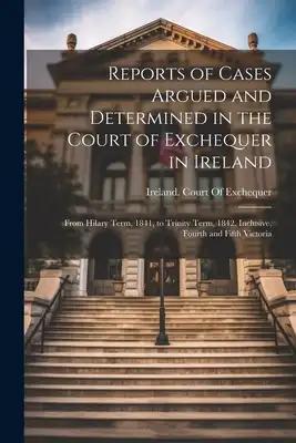 Reports of Cases Argued and Determined in the Court of Exchequer in Ireland: From Hilary Term, 1841, to Trinity Term, 1842, Inclusive, Fourth and Fift