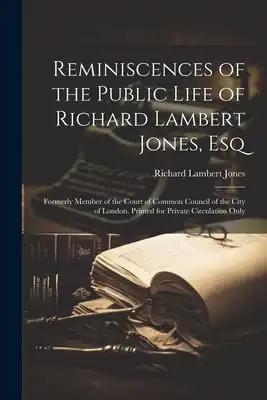 Reminiscences of the Public Life of Richard Lambert Jones, Esq: Formerly Member of the Court of Common Council of the City of London. Printed for Priv