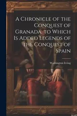 A Chronicle of the Conquest of Granada. to Which Is Added Legends of the Conquest of Spain