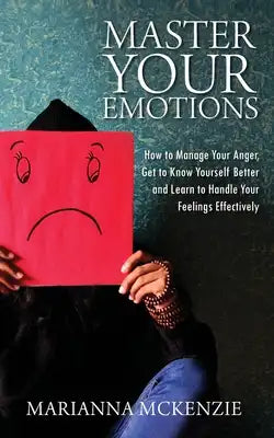 Master Your Emotions: How To Manage Your Anger, Get To Know Yourself Better, And Learn To Handle Your Feelings Effectively