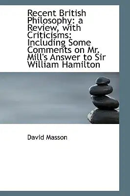 Recent British Philosophy: A Review, with Criticisms: Including Some Comments on Mr. Mill's Answer T