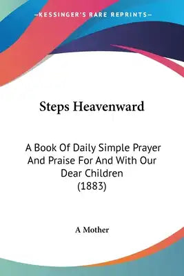Steps Heavenward: A Book Of Daily Simple Prayer And Praise For And With Our Dear Children (1883)