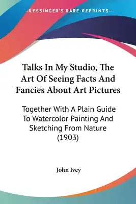 Talks In My Studio, The Art Of Seeing Facts And Fancies About Art Pictures: Together With A Plain Guide To Watercolor Painting And Sketching From Natu