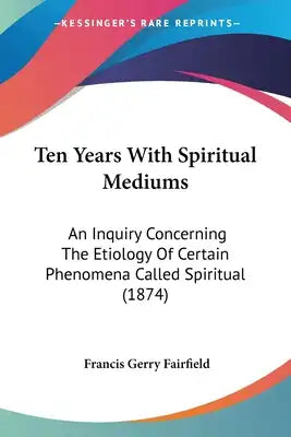 Ten Years With Spiritual Mediums: An Inquiry Concerning The Etiology Of Certain Phenomena Called Spiritual (1874)