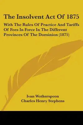 The Insolvent Act Of 1875: With The Rules Of Practice And Tariffs Of Fees In Force In The Different Provinces Of The Dominion (1875)