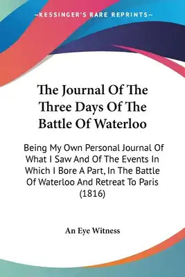 The Journal Of The Three Days Of The Battle Of Waterloo: Being My Own Personal Journal Of What I Saw And Of The Events In Which I Bore A Part, In The