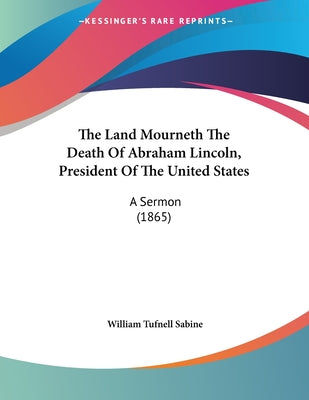 The Land Mourneth The Death Of Abraham Lincoln, President Of The United States: A Sermon (1865)