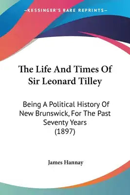 The Life And Times Of Sir Leonard Tilley: Being A Political History Of New Brunswick, For The Past Seventy Years (1897)