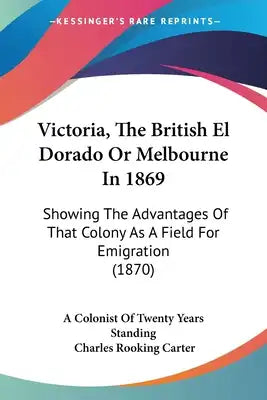 Victoria, The British El Dorado Or Melbourne In 1869: Showing The Advantages Of That Colony As A Field For Emigration (1870)