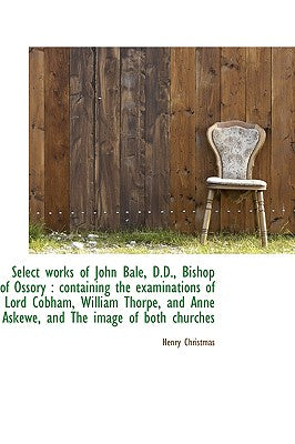 Select Works of John Bale, D.D., Bishop of Ossory: Containing the Examinations of Lord Cobham, Will