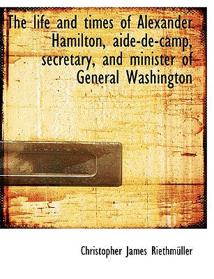 The Life and Times of Alexander Hamilton, Aide-de-Camp, Secretary, and Minister of General Washingto