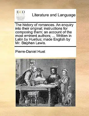 The History of Romances. an Enquiry Into Their Original; Instructions for Composing Them; An Account of the Most Eminent Authors; ... Written in Latin