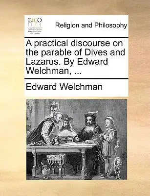 A Practical Discourse on the Parable of Dives and Lazarus. by Edward Welchman, ...