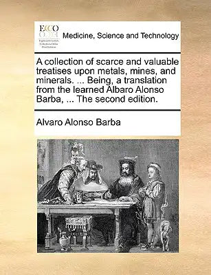 A Collection of Scarce and Valuable Treatises Upon Metals, Mines, and Minerals. ... Being, a Translation from the Learned Albaro Alonso Barba, ... the