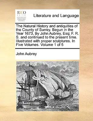The Natural History and Antiquities of the County of Surrey. Begun in the Year 1673, by John Aubrey, Esq; F. R. S. and Continued to the Present Time.