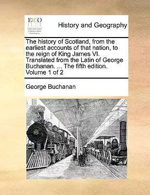 The history of Scotland, from the earliest accounts of that nation, to the reign of King James VI. Translated from the Latin of George Buchanan. ... T