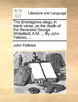 The Bromsgrove Elegy, in Blank Verse, on the Death of the Reverend George Whitefield, A.M. ... by John Fellows, ...