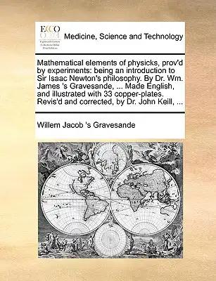 Mathematical elements of physicks, prov'd by experiments: being an introduction to Sir Isaac Newton's philosophy. By Dr. Wm. James 's Gravesande, ...