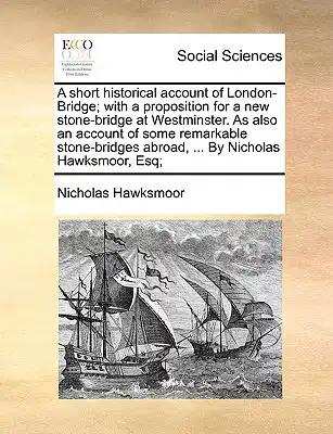 A Short Historical Account of London-Bridge; With a Proposition for a New Stone-Bridge at Westminster. as Also an Account of Some Remarkable Stone-Bri