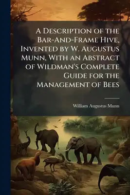A Description of the Bar-And-Frame Hive, Invented by W. Augustus Munn, With an Abstract of Wildman's Complete Guide for the Management of Bees