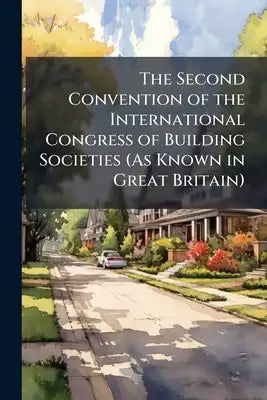The Second Convention of the International Congress of Building Societies (As Known in Great Britain): Building and Loan Associations, Co-Operative Ba