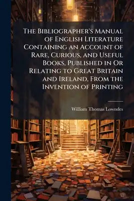 The Bibliographer's Manual of English Literature Containing an Account of Rare, Curious, and Useful Books, Published in Or Relating to Great Britain a