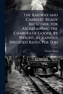 The Railway and Carriers' Ready Reckoner, for Ascertaining the Charges of Goods, by Weight, at Various Specified Rates, Per Ton
