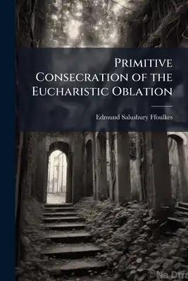 Primitive Consecration of the Eucharistic Oblation: With an Earnest Appeal for Its Revival