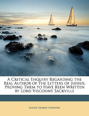 A Critical Enquiry Regarding the Real Author of the Letters of Junius, Proving Them to Have Been Written by Lord Viscount Sackville