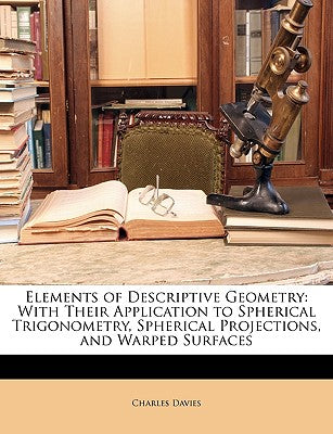 Elements of Descriptive Geometry: With Their Application to Spherical Trigonometry, Spherical Projections, and Warped Surfaces