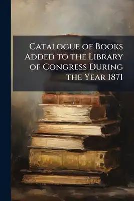 Catalogue of Books Added to the Library of Congress During the Year 1871