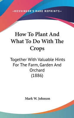 How to Plant and What to Do with the Crops: Together with Valuable Hints for the Farm, Garden and Orchard (1886)