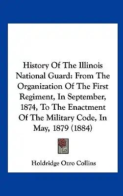 History of the Illinois National Guard: From the Organization of the First Regiment, in September, 1874, to the Enactment of the Military Code, in May