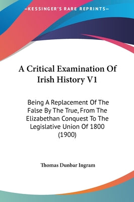 A Critical Examination Of Irish History V1: Being A Replacement Of The False By The True, From The Elizabethan Conquest To The Legislative Union Of 18