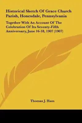 Historical Sketch Of Grace Church Parish, Honesdale, Pennsylvania: Together With An Account Of The Celebration Of Its Seventy-Fifth Anniversary, June