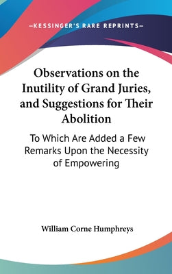 Observations on the Inutility of Grand Juries, and Suggestions for Their Abolition: To Which Are Added a Few Remarks Upon the Necessity of Empowering