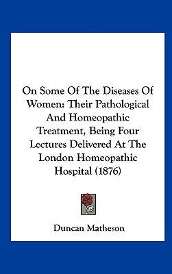 On Some of the Diseases of Women: Their Pathological and Homeopathic Treatment, Being Four Lectures Delivered at the London Homeopathic Hospital (1876