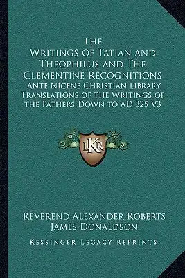 The Writings of Tatian and Theophilus and the Clementine Recognitions: Ante Nicene Christian Library Translations of the Writings of the Fathers Down