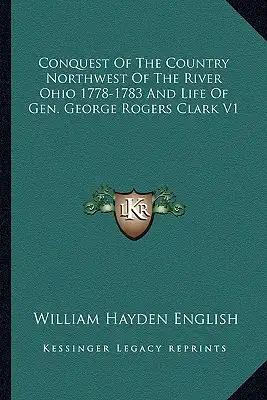 Conquest of the Country Northwest of the River Ohio 1778-1783 and Life of Gen. George Rogers Clark V1