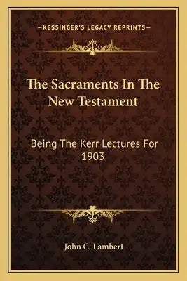 The Sacraments in the New Testament: Being the Kerr Lectures for 1903