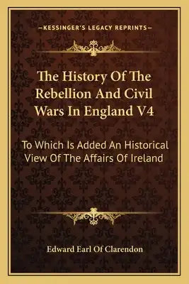 The History of the Rebellion and Civil Wars in England V4: To Which Is Added an Historical View of the Affairs of Ireland