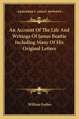 An Account of the Life and Writings of James Beattie Including Many of His Original Letters
