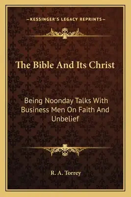 The Bible and Its Christ: Being Noonday Talks with Business Men on Faith and Unbelief